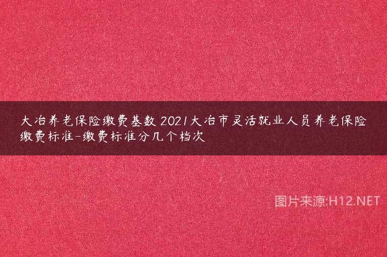 大冶养老保险缴费基数 2021大冶市灵活就业人员养老保险缴费标准-缴费标准分几个档次