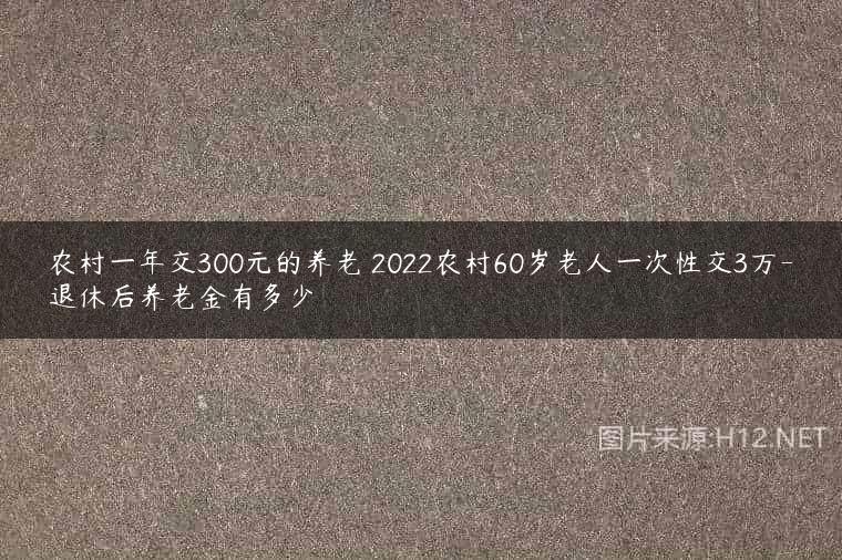 农村一年交300元的养老 2022农村60岁老人一次性交3万-退休后养老金有多少