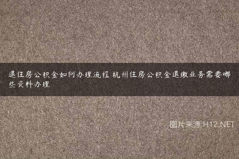 退住房公积金如何办理流程 杭州住房公积金退缴业务需要哪些资料办理