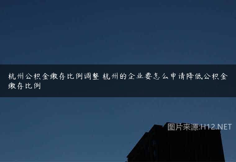 杭州公积金缴存比例调整 杭州的企业要怎么申请降低公积金缴存比例