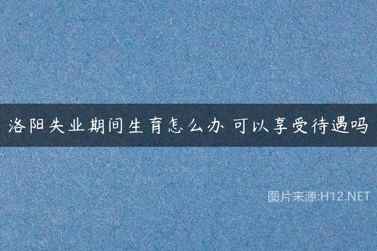 洛阳失业期间生育怎么办 可以享受待遇吗
