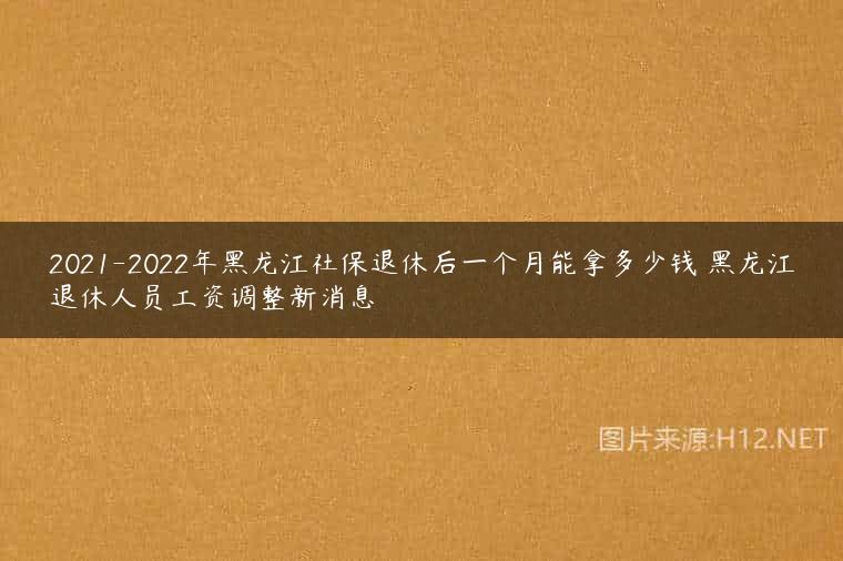 2021-2022年黑龙江社保退休后一个月能拿多少钱 黑龙江退休人员工资调整新消息