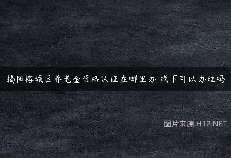 揭阳榕城区养老金资格认证在哪里办 线下可以办理吗