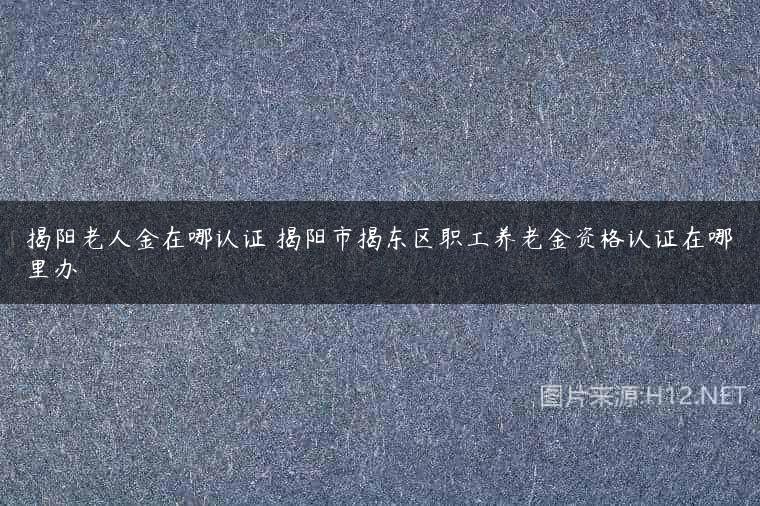 揭阳老人金在哪认证 揭阳市揭东区职工养老金资格认证在哪里办
