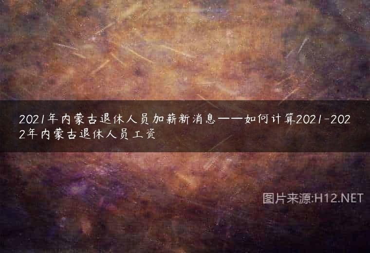 2021年内蒙古退休人员加薪新消息——如何计算2021-2022年内蒙古退休人员工资