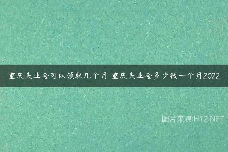 重庆失业金可以领取几个月 重庆失业金多少钱一个月2022