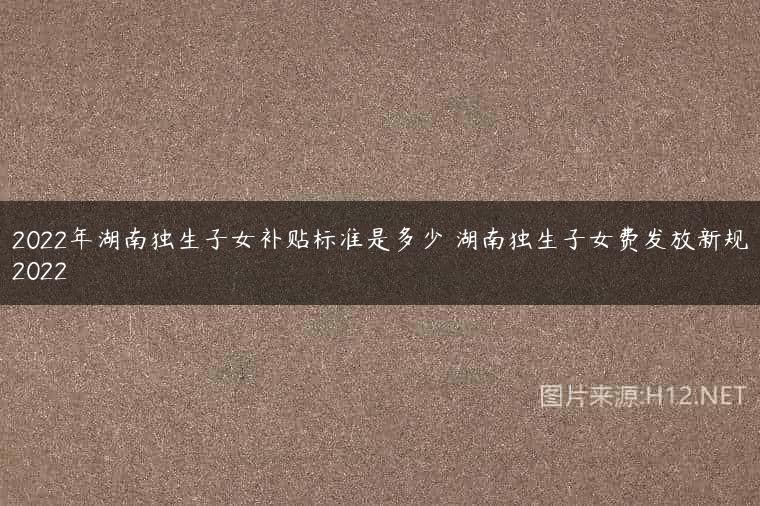 2022年湖南独生子女补贴标准是多少 湖南独生子女费发放新规2022