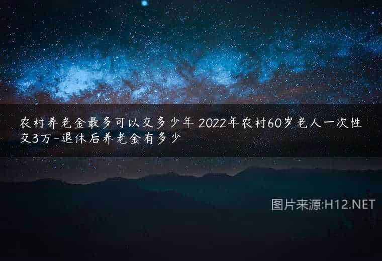 农村养老金最多可以交多少年 2022年农村60岁老人一次性交3万-退休后养老金有多少