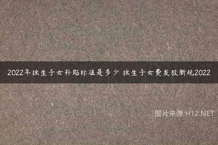 2022年独生子女补贴标准是多少 独生子女费发放新规2022