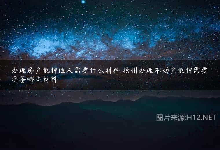 办理房产抵押他人需要什么材料 扬州办理不动产抵押需要准备哪些材料