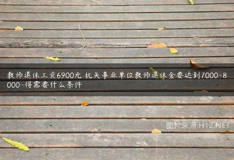 教师退休工资6900元 机关事业单位教师退休金要达到7000-8000-得需要什么条件
