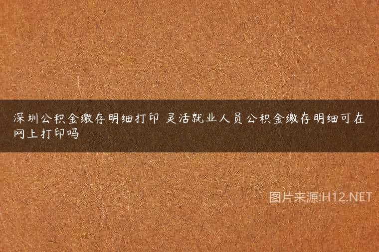 深圳公积金缴存明细打印 灵活就业人员公积金缴存明细可在网上打印吗