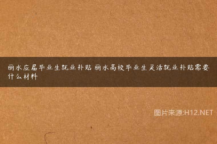 丽水应届毕业生就业补贴 丽水高校毕业生灵活就业补贴需要什么材料