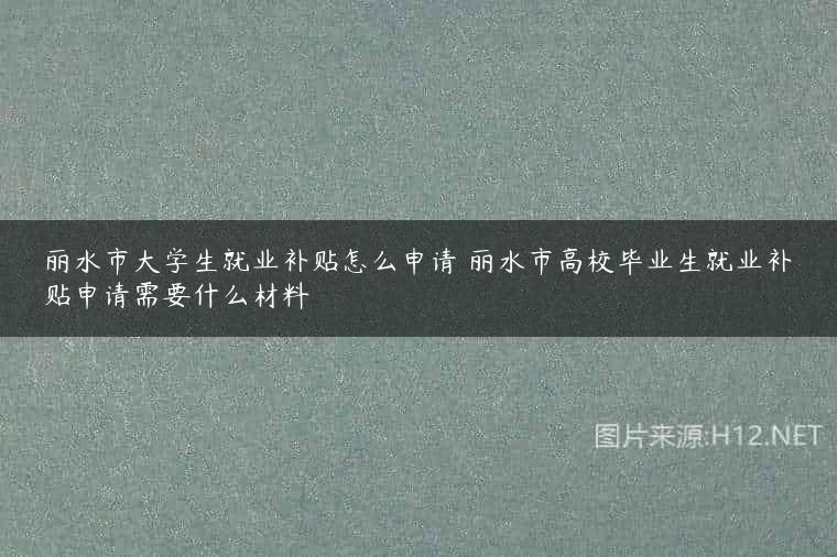 丽水市大学生就业补贴怎么申请 丽水市高校毕业生就业补贴申请需要什么材料