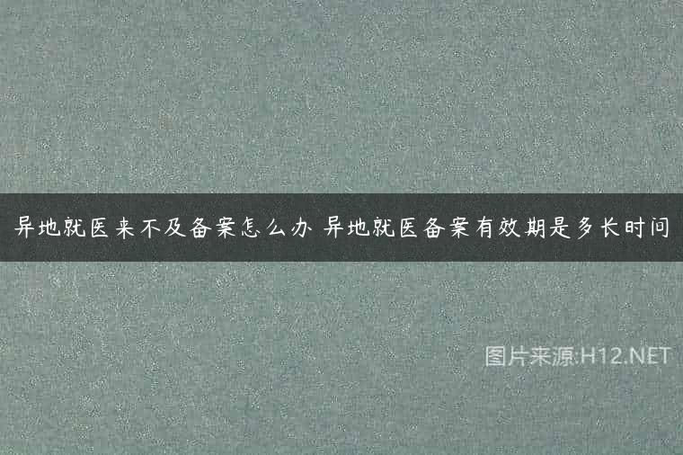 异地就医来不及备案怎么办 异地就医备案有效期是多长时间