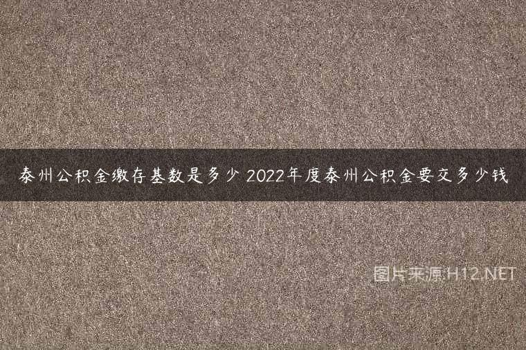 泰州公积金缴存基数是多少 2022年度泰州公积金要交多少钱