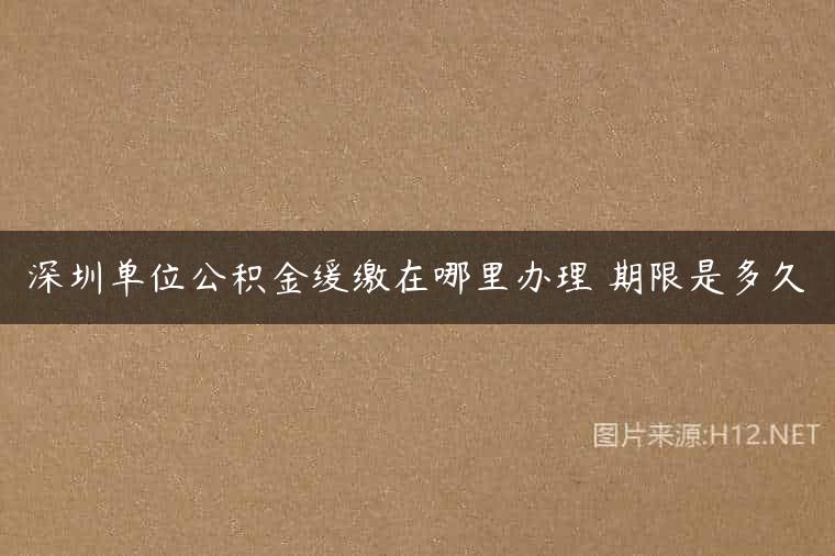 深圳单位公积金缓缴在哪里办理 期限是多久