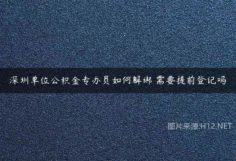 深圳单位公积金专办员如何解绑 需要提前登记吗