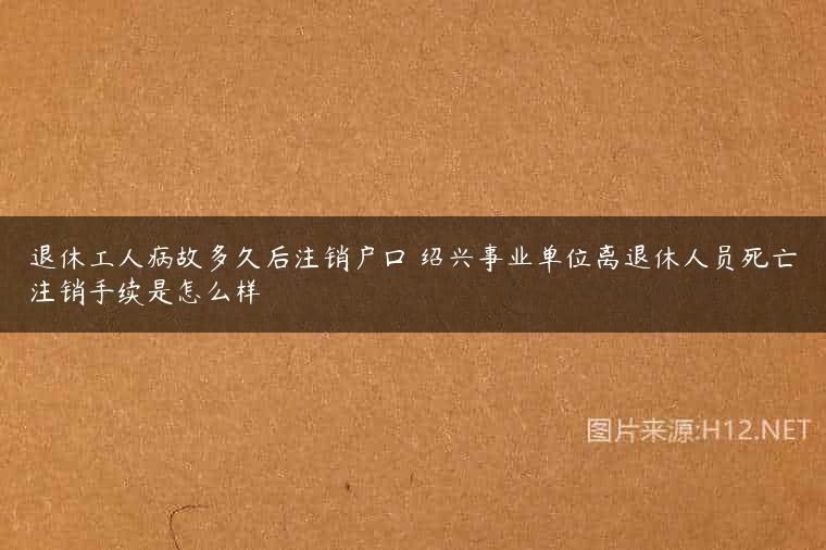退休工人病故多久后注销户口 绍兴事业单位离退休人员死亡注销手续是怎么样