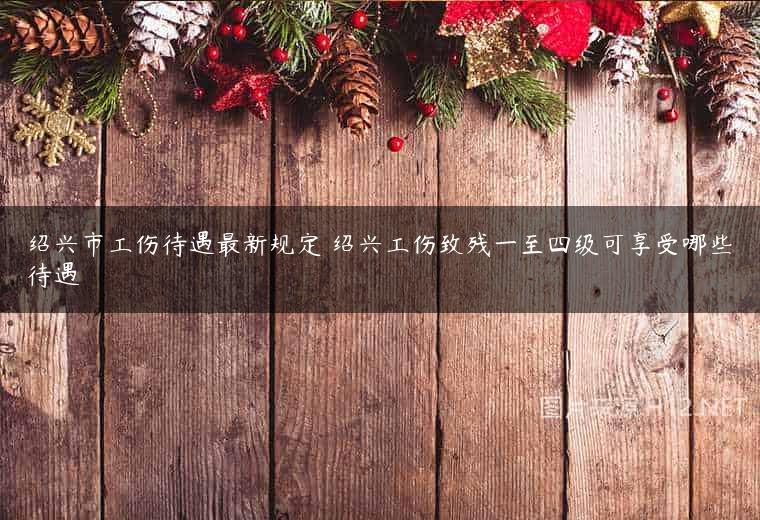 绍兴市工伤待遇最新规定 绍兴工伤致残一至四级可享受哪些待遇