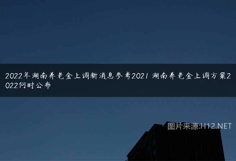 2022年湖南养老金上调新消息参考2021 湖南养老金上调方案2022何时公布