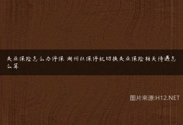 失业保险怎么办停保 湖州社保停机切换失业保险相关待遇怎么算