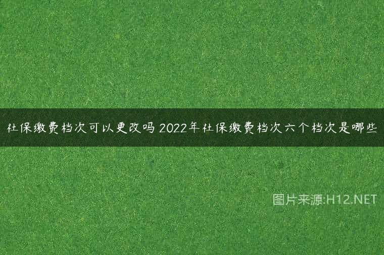 社保缴费档次可以更改吗 2022年社保缴费档次六个档次是哪些