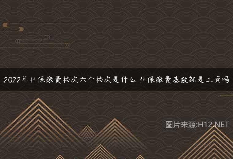 2022年社保缴费档次六个档次是什么 社保缴费基数就是工资吗