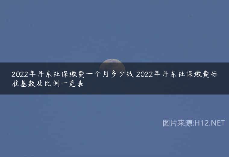 2022年丹东社保缴费一个月多少钱 2022年丹东社保缴费标准基数及比例一览表
