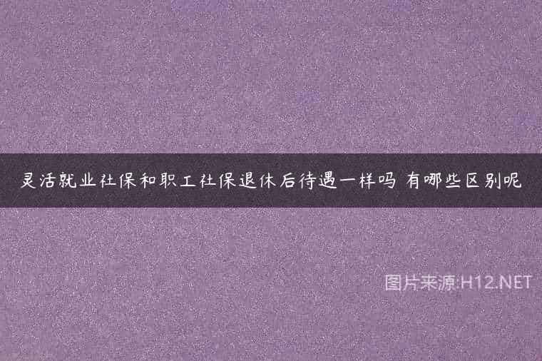 灵活就业社保和职工社保退休后待遇一样吗 有哪些区别呢