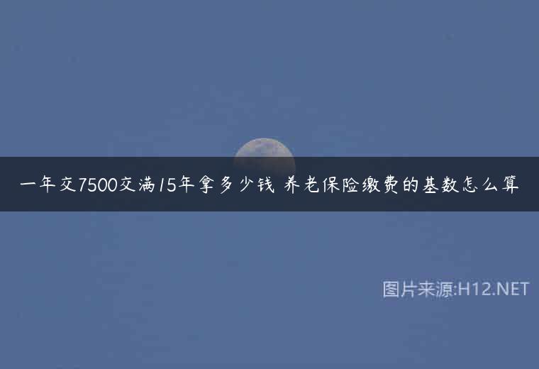 一年交7500交满15年拿多少钱 养老保险缴费的基数怎么算