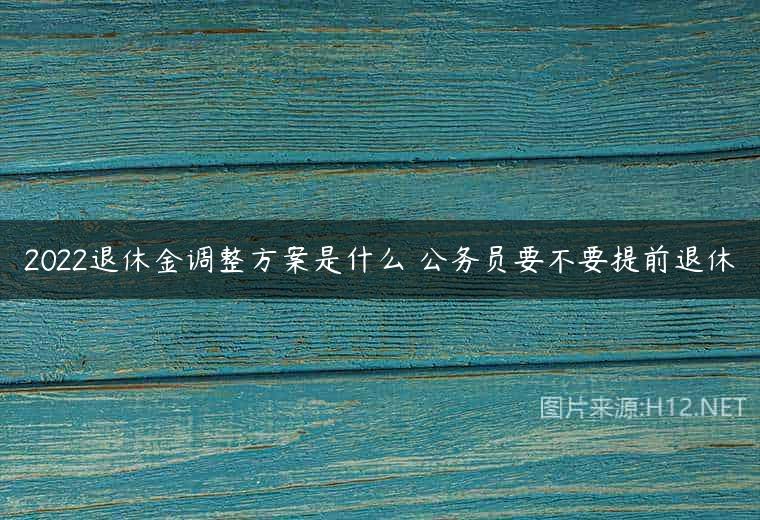 2022退休金调整方案是什么 公务员要不要提前退休