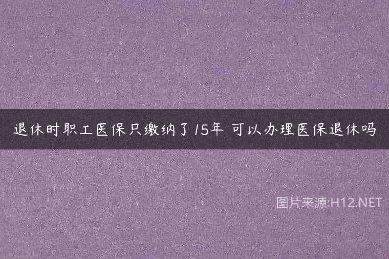 退休时职工医保只缴纳了15年 可以办理医保退休吗