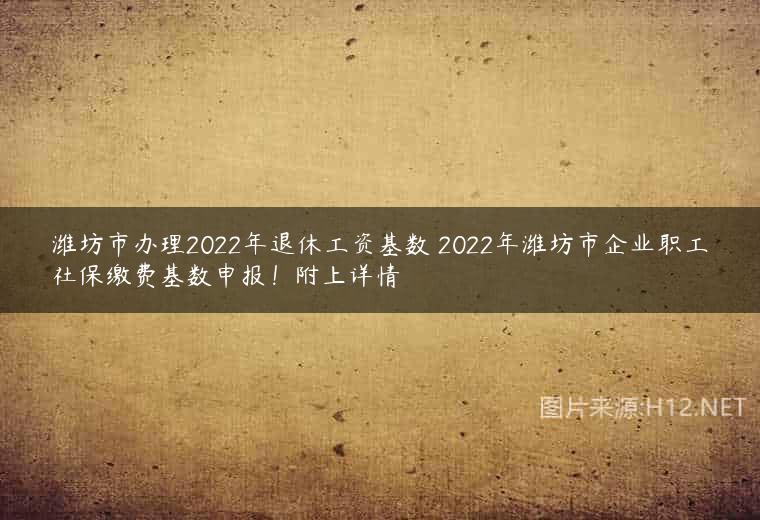 潍坊市办理2022年退休工资基数 2022年潍坊市企业职工社保缴费基数申报！附上详情