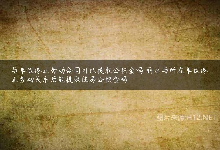 与单位终止劳动合同可以提取公积金吗 丽水与所在单位终止劳动关系后能提取住房公积金吗