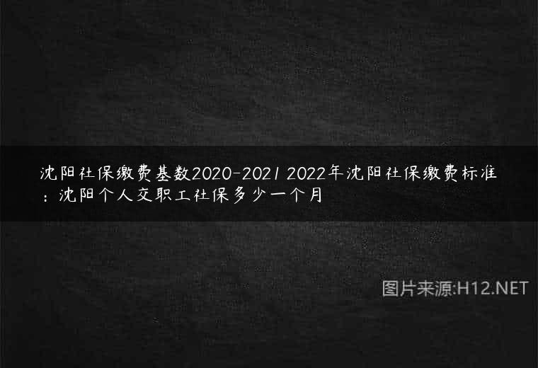 沈阳社保缴费基数2020-2021 2022年沈阳社保缴费标准：沈阳个人交职工社保多少一个月