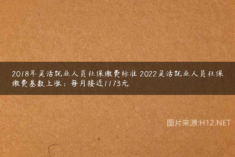 2018年灵活就业人员社保缴费标准 2022灵活就业人员社保缴费基数上涨：每月接近1173元