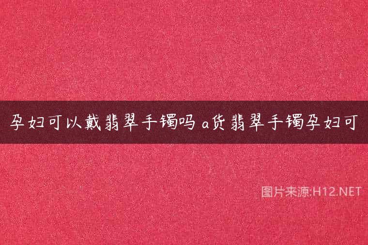 孕妇可以戴翡翠手镯吗 a货翡翠手镯孕妇可