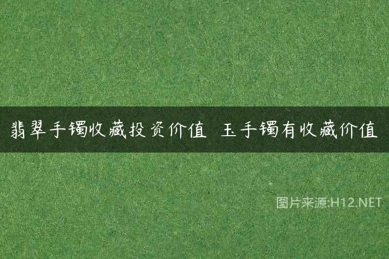 翡翠手镯收藏投资价值  玉手镯有收藏价值