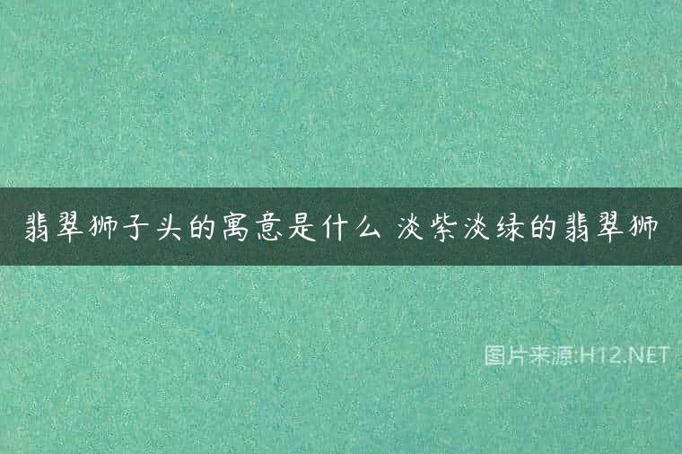 翡翠狮子头的寓意是什么 淡紫淡绿的翡翠狮