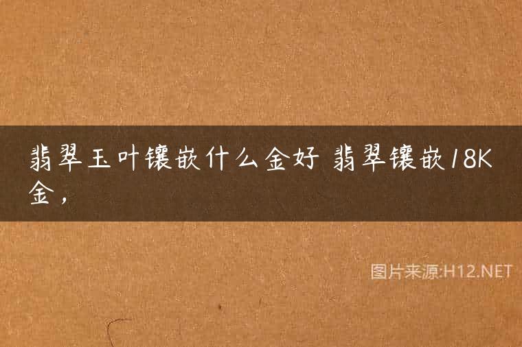 翡翠玉叶镶嵌什么金好 翡翠镶嵌18K金，