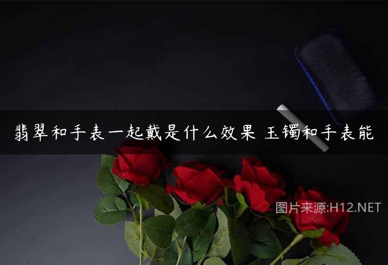 翡翠和手表一起戴是什么效果 玉镯和手表能