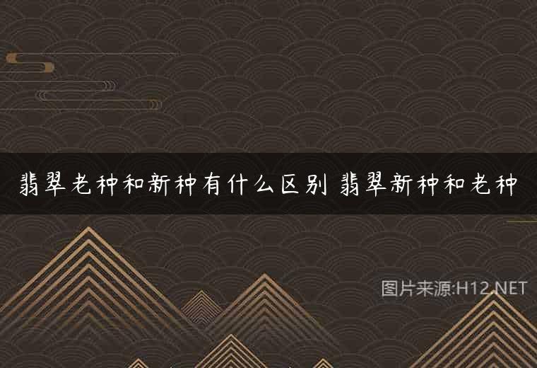 翡翠老种和新种有什么区别 翡翠新种和老种
