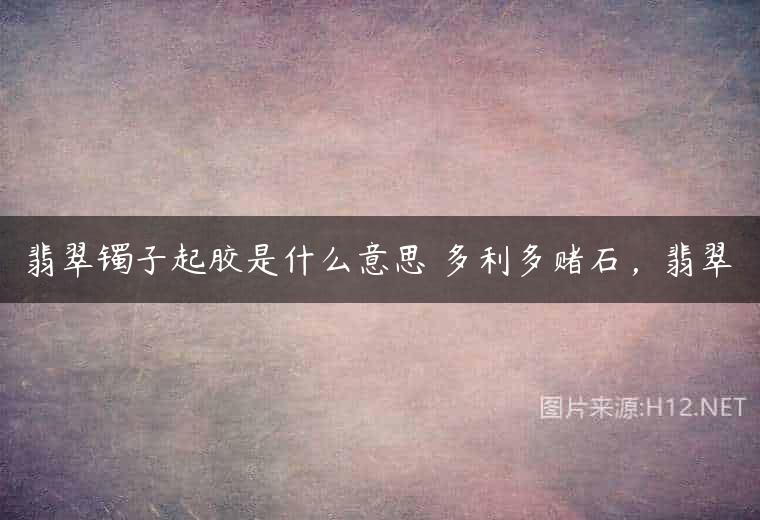 翡翠镯子起胶是什么意思 多利多赌石，翡翠