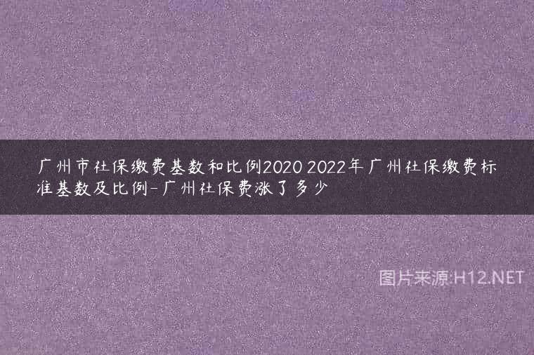 广州市社保缴费基数和比例2020 2022年广州社保缴费标准基数及比例-广州社保费涨了多少