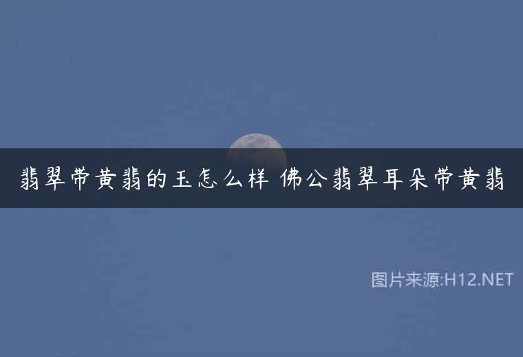 翡翠带黄翡的玉怎么样 佛公翡翠耳朵带黄翡
