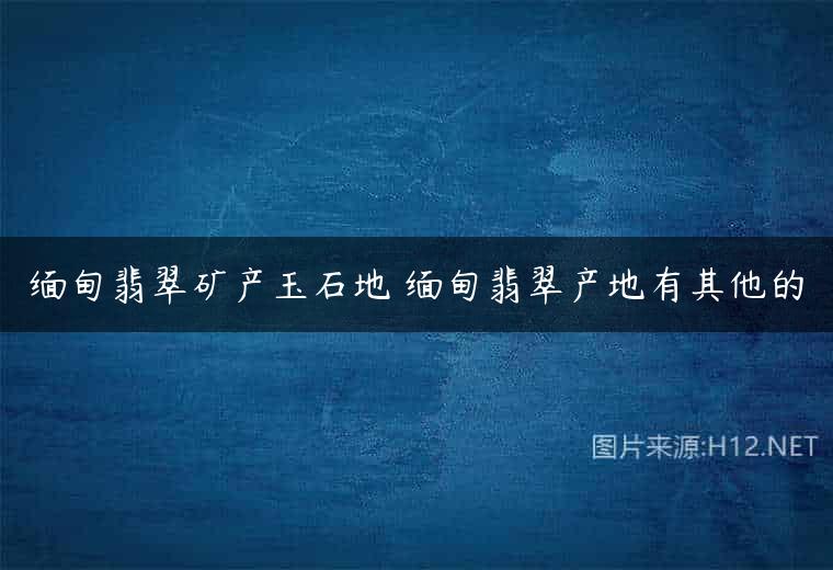 缅甸翡翠矿产玉石地 缅甸翡翠产地有其他的