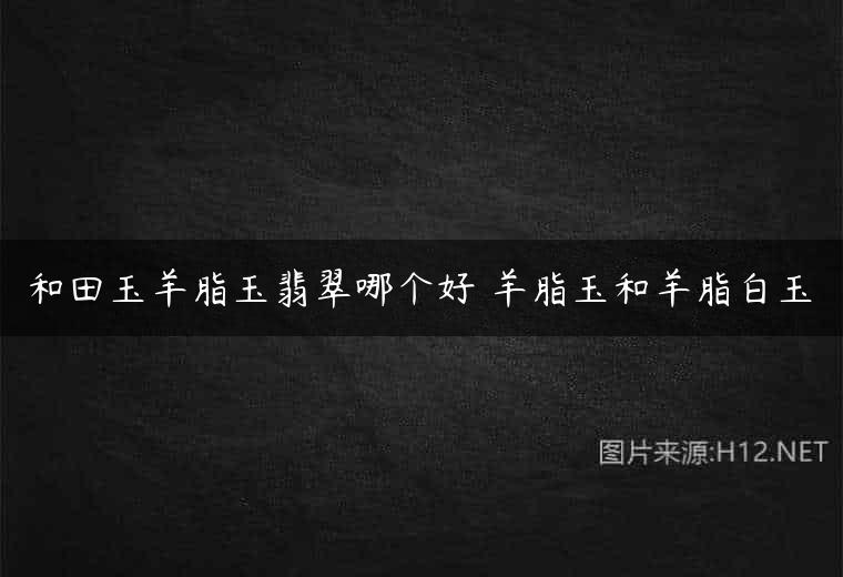 和田玉羊脂玉翡翠哪个好 羊脂玉和羊脂白玉