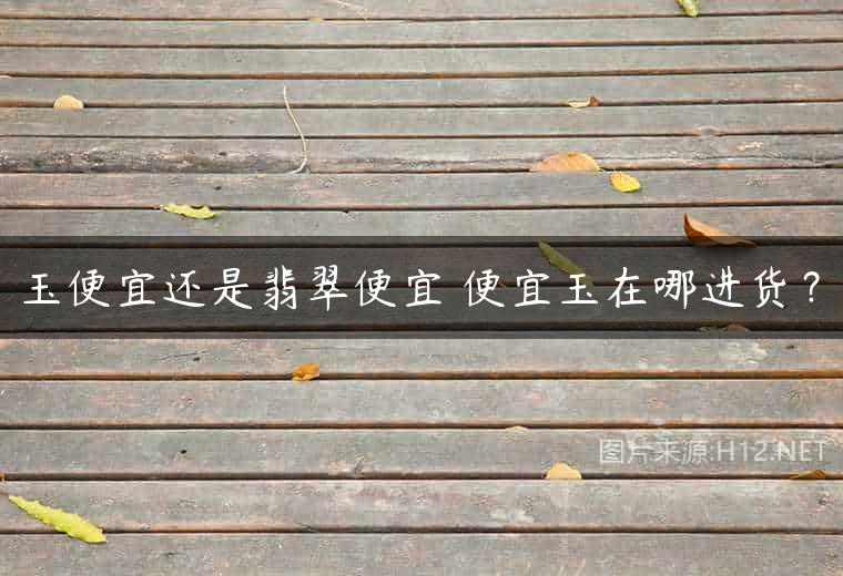 玉便宜还是翡翠便宜 便宜玉在哪进货？