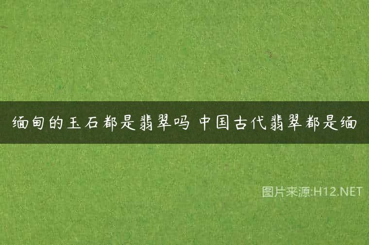 缅甸的玉石都是翡翠吗 中国古代翡翠都是缅